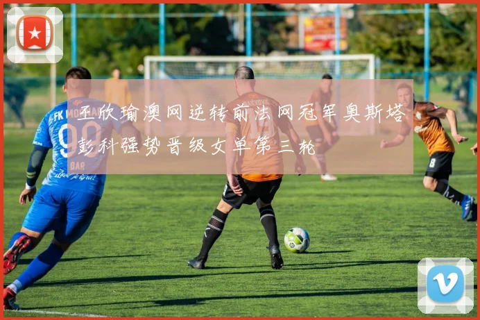 王欣瑜澳网逆转前法网冠军奥斯塔彭科强势晋级女单第三轮