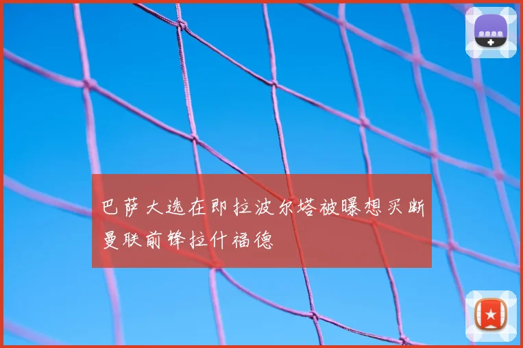 巴萨大选在即拉波尔塔被曝想买断曼联前锋拉什福德