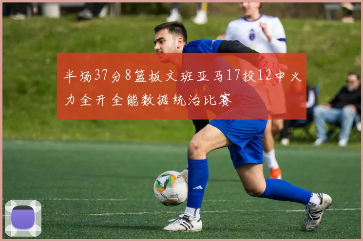 半场37分8篮板文班亚马17投12中火力全开全能数据统治比赛