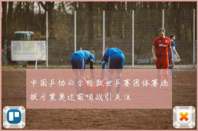 中国乒协公示伦敦世乒赛团体赛选拔方案奥运前哨战引关注