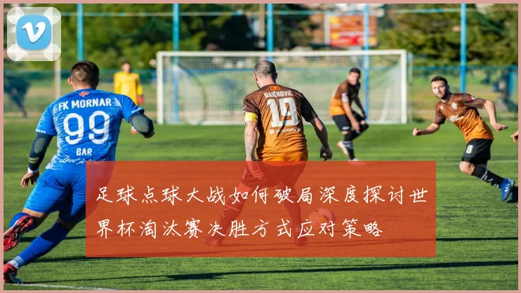 足球点球大战如何破局深度探讨世界杯淘汰赛决胜方式应对策略