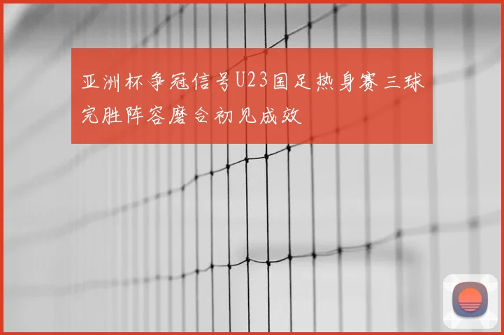 亚洲杯争冠信号U23国足热身赛三球完胜阵容磨合初见成效