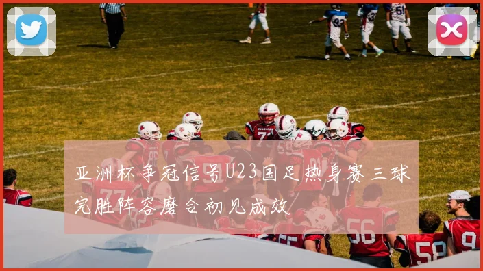 亚洲杯争冠信号U23国足热身赛三球完胜阵容磨合初见成效