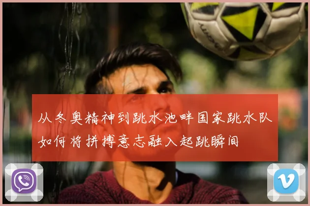 从冬奥精神到跳水池畔国家跳水队如何将拼搏意志融入起跳瞬间