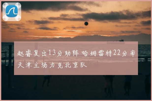 赵睿复出13分助阵 哈姆雷特22分率天津主场力克北京队