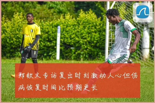 郑钦文专访复出时刻激动人心但伤病恢复时间比预期更长