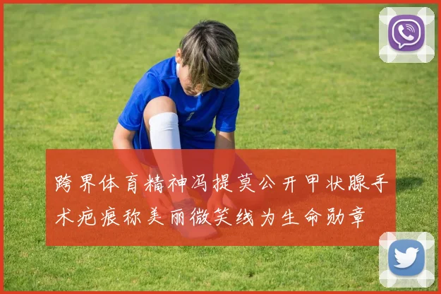 跨界体育精神冯提莫公开甲状腺手术疤痕称美丽微笑线为生命勋章