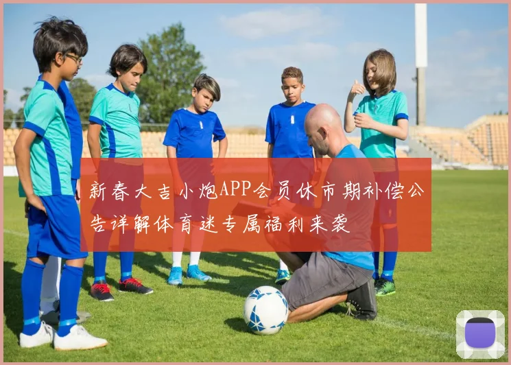 新春大吉小炮APP会员休市期补偿公告详解体育迷专属福利来袭