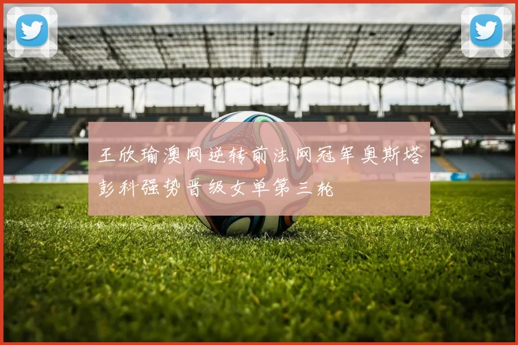 王欣瑜澳网逆转前法网冠军奥斯塔彭科强势晋级女单第三轮