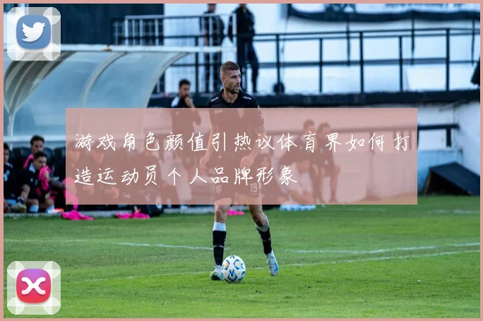 游戏角色颜值引热议体育界如何打造运动员个人品牌形象
