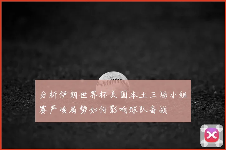 分析伊朗世界杯美国本土三场小组赛严峻局势如何影响球队备战