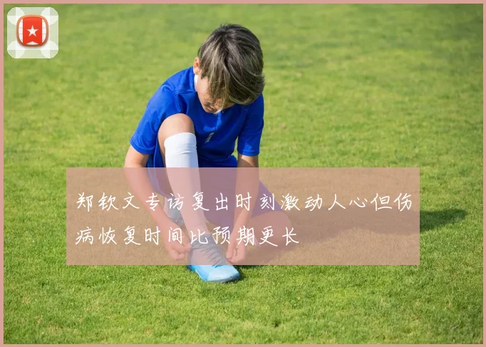 郑钦文专访复出时刻激动人心但伤病恢复时间比预期更长