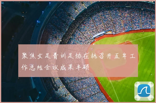 聚焦女足青训足协在杭召开五年工作总结会议成果丰硕