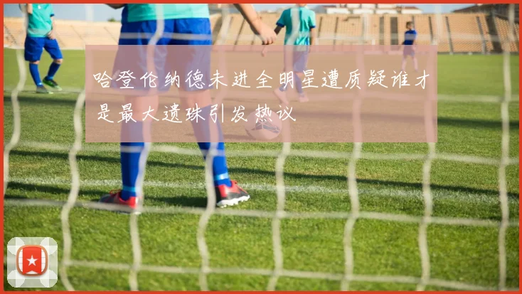 哈登伦纳德未进全明星遭质疑谁才是最大遗珠引发热议